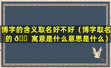 博字的含义取名好不好（博字取名的 🐠 寓意是什么意思是什么）